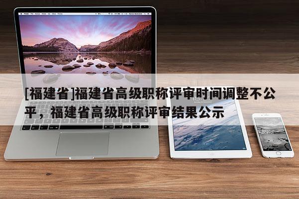[福建省]福建省高級(jí)職稱評(píng)審時(shí)間調(diào)整不公平，福建省高級(jí)職稱評(píng)審結(jié)果公示
