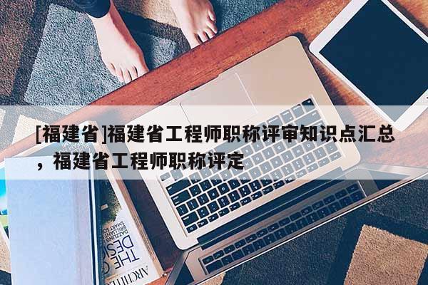 [福建省]福建省工程師職稱評審知識點匯總，福建省工程師職稱評定