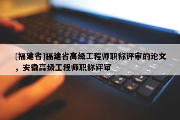 [福建省]福建省高級(jí)工程師職稱評(píng)審的論文，安徽高級(jí)工程師職稱評(píng)審