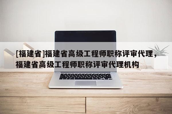 [福建省]福建省高級工程師職稱評審代理，福建省高級工程師職稱評審代理機(jī)構(gòu)