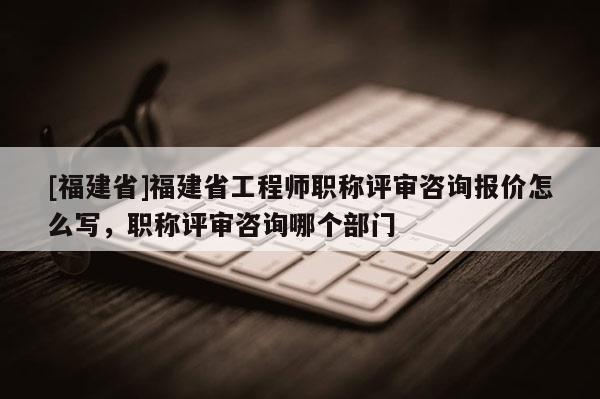 [福建省]福建省工程師職稱評審咨詢報價怎么寫，職稱評審咨詢哪個部門