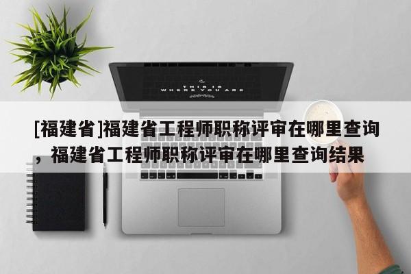 [福建省]福建省工程師職稱(chēng)評(píng)審在哪里查詢(xún)，福建省工程師職稱(chēng)評(píng)審在哪里查詢(xún)結(jié)果