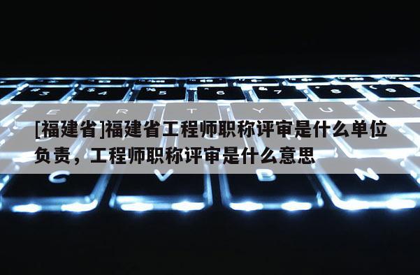 [福建省]福建省工程師職稱評(píng)審是什么單位負(fù)責(zé)，工程師職稱評(píng)審是什么意思