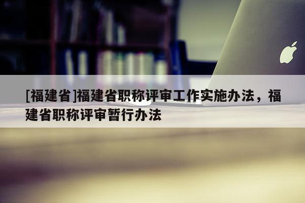 [福建省]福建省職稱評(píng)審工作實(shí)施辦法，福建省職稱評(píng)審暫行辦法