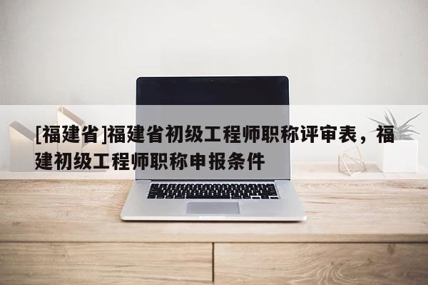 [福建省]福建省初級工程師職稱評審表，福建初級工程師職稱申報條件
