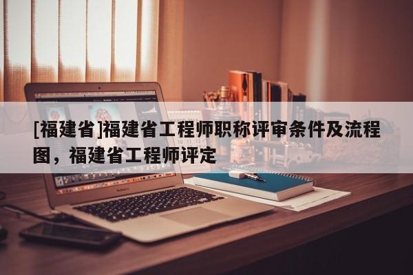 [福建省]福建省工程師職稱評審條件及流程圖，福建省工程師評定