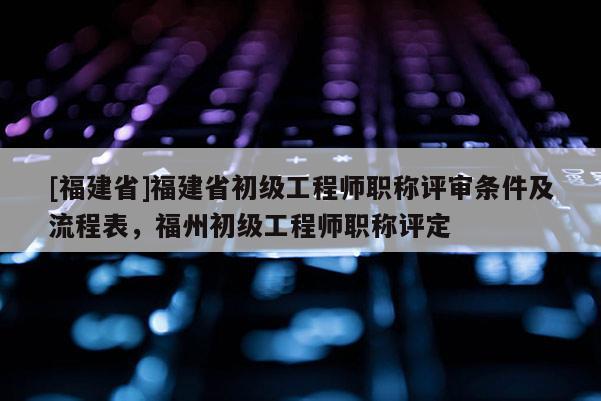 [福建省]福建省初級(jí)工程師職稱評(píng)審條件及流程表，福州初級(jí)工程師職稱評(píng)定