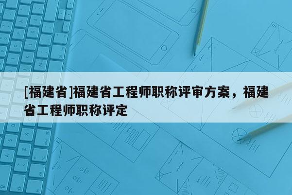 [福建省]福建省工程師職稱評(píng)審方案，福建省工程師職稱評(píng)定