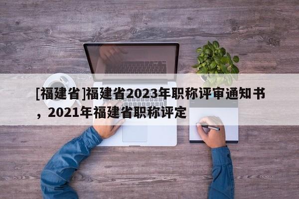 [福建省]福建省2023年職稱評(píng)審?fù)ㄖ獣?021年福建省職稱評(píng)定