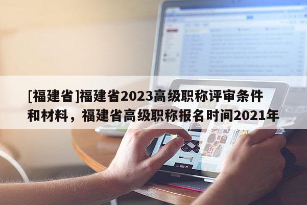 [福建省]福建省2023高級職稱評審條件和材料，福建省高級職稱報名時間2021年
