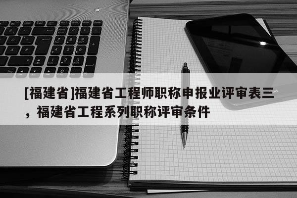 [福建省]福建省工程師職稱申報業(yè)評審表三，福建省工程系列職稱評審條件