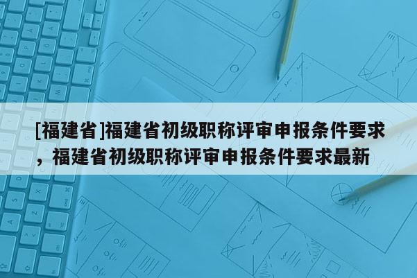 [福建省]福建省初級(jí)職稱(chēng)評(píng)審申報(bào)條件要求，福建省初級(jí)職稱(chēng)評(píng)審申報(bào)條件要求最新