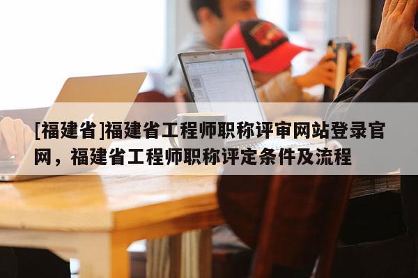 [福建省]福建省工程師職稱評審網(wǎng)站登錄官網(wǎng)，福建省工程師職稱評定條件及流程