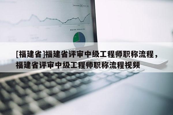 [福建省]福建省評審中級工程師職稱流程，福建省評審中級工程師職稱流程視頻