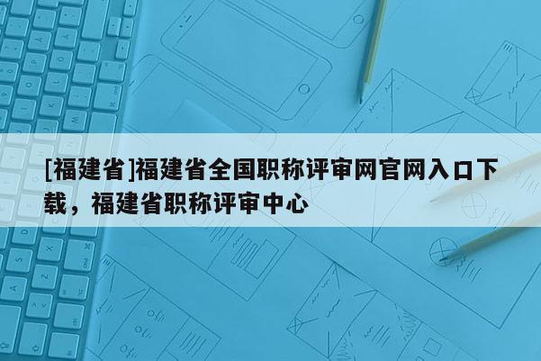 [福建省]福建省全國職稱評審網(wǎng)官網(wǎng)入口下載，福建省職稱評審中心