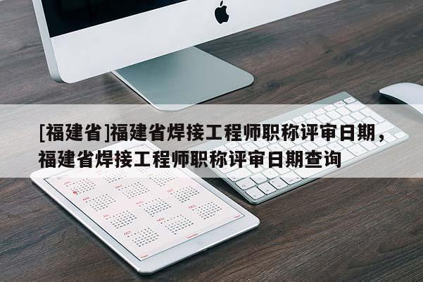 [福建省]福建省焊接工程師職稱評審日期，福建省焊接工程師職稱評審日期查詢