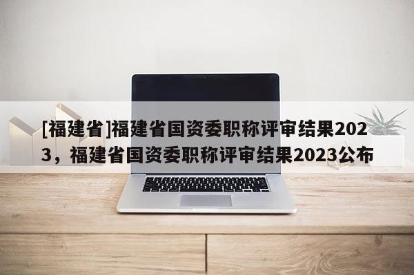 [福建省]福建省國資委職稱評審結(jié)果2023，福建省國資委職稱評審結(jié)果2023公布