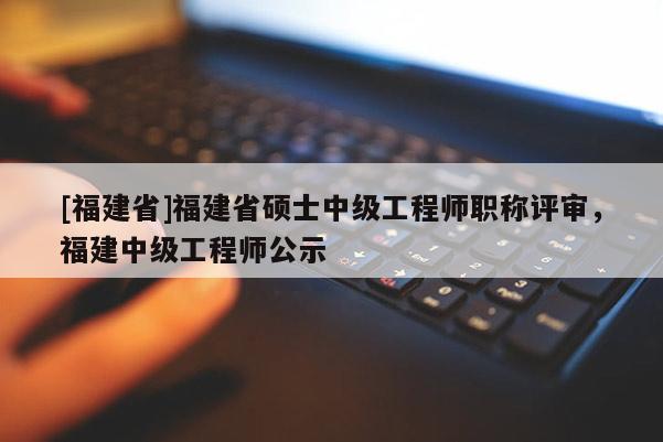[福建省]福建省碩士中級工程師職稱評審，福建中級工程師公示