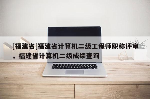 [福建省]福建省計算機二級工程師職稱評審，福建省計算機二級成績查詢