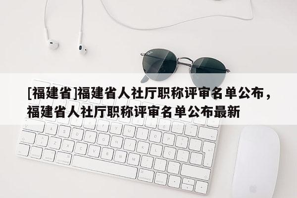 [福建省]福建省人社廳職稱評(píng)審名單公布，福建省人社廳職稱評(píng)審名單公布最新