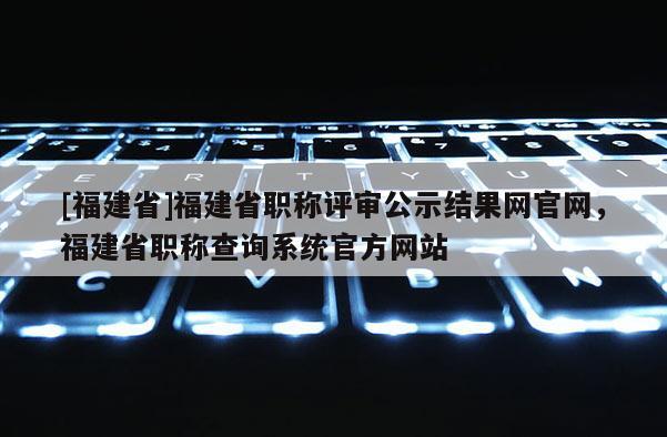 [福建省]福建省職稱評審公示結(jié)果網(wǎng)官網(wǎng)，福建省職稱查詢系統(tǒng)官方網(wǎng)站