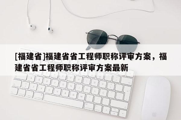 [福建省]福建省省工程師職稱評(píng)審方案，福建省省工程師職稱評(píng)審方案最新