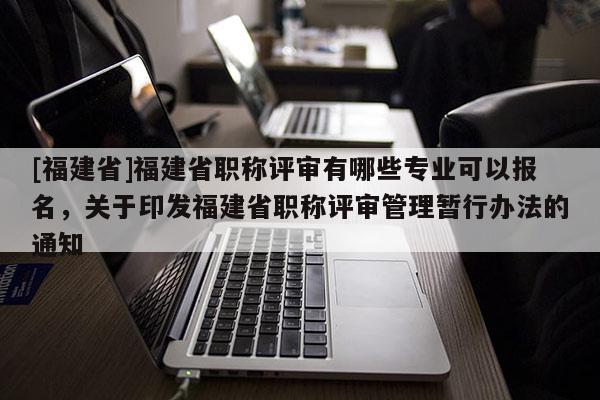 [福建省]福建省職稱評(píng)審有哪些專業(yè)可以報(bào)名，關(guān)于印發(fā)福建省職稱評(píng)審管理暫行辦法的通知