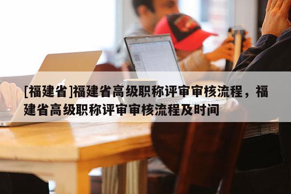 [福建省]福建省高級(jí)職稱評(píng)審審核流程，福建省高級(jí)職稱評(píng)審審核流程及時(shí)間