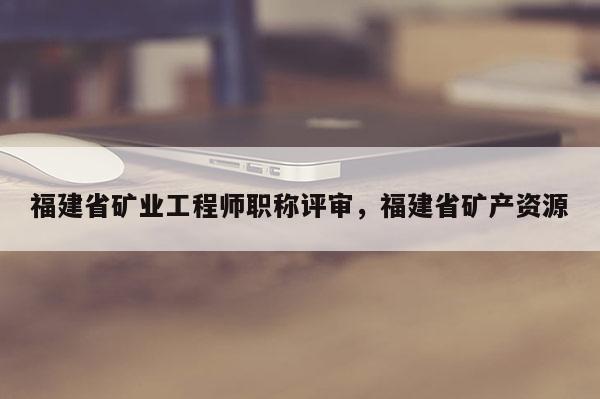福建省礦業(yè)工程師職稱評(píng)審，福建省礦產(chǎn)資源