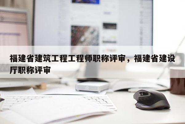福建省建筑工程工程師職稱評審，福建省建設廳職稱評審