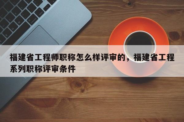 福建省工程師職稱怎么樣評(píng)審的，福建省工程系列職稱評(píng)審條件