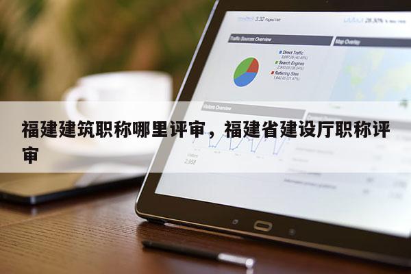 福建建筑職稱哪里評(píng)審，福建省建設(shè)廳職稱評(píng)審