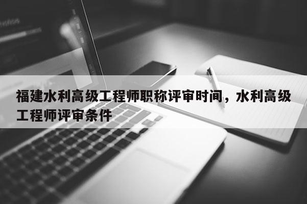 福建水利高級(jí)工程師職稱評(píng)審時(shí)間，水利高級(jí)工程師評(píng)審條件