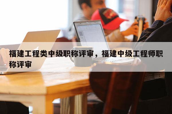 福建工程類中級職稱評審，福建中級工程師職稱評審