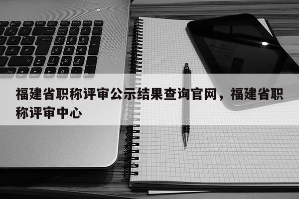 福建省職稱評審公示結果查詢官網，福建省職稱評審中心