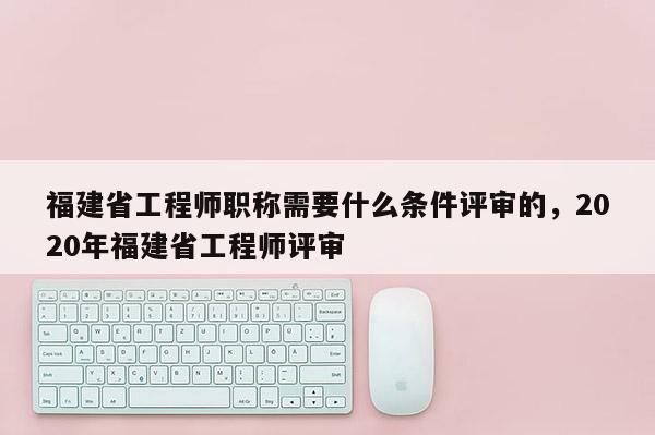 福建省工程師職稱需要什么條件評(píng)審的，2020年福建省工程師評(píng)審