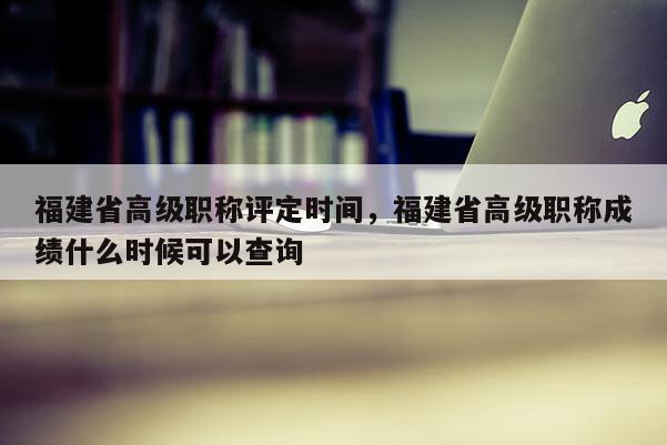 福建省高級職稱評定時間，福建省高級職稱成績什么時候可以查詢