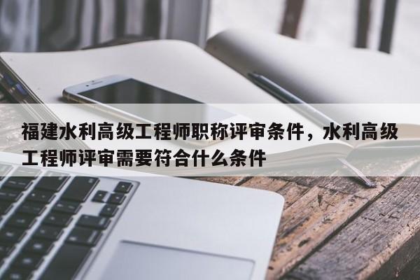 福建水利高級(jí)工程師職稱評(píng)審條件，水利高級(jí)工程師評(píng)審需要符合什么條件