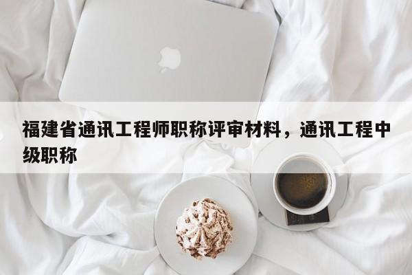 福建省通訊工程師職稱評審材料，通訊工程中級職稱