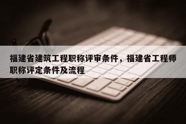福建省建筑工程職稱評審條件，福建省工程師職稱評定條件及流程