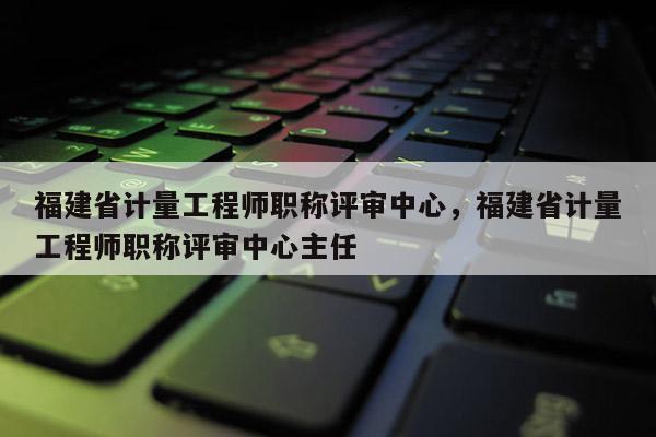 福建省計量工程師職稱評審中心，福建省計量工程師職稱評審中心主任