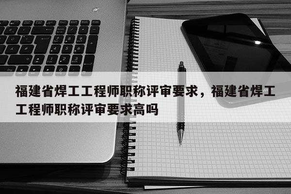 福建省焊工工程師職稱評審要求，福建省焊工工程師職稱評審要求高嗎