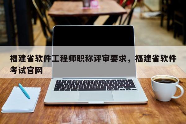 福建省軟件工程師職稱評審要求，福建省軟件考試官網(wǎng)