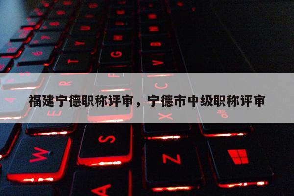 福建寧德職稱評審，寧德市中級職稱評審