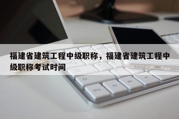 福建省建筑工程中級職稱，福建省建筑工程中級職稱考試時間