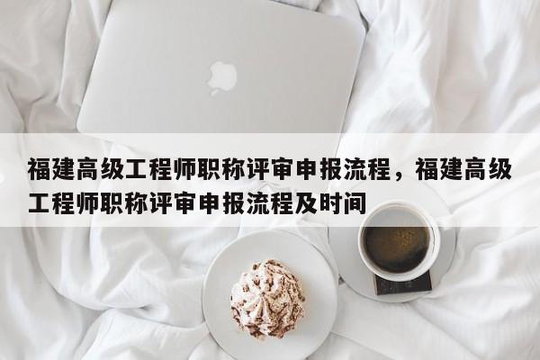 福建高級(jí)工程師職稱評(píng)審申報(bào)流程，福建高級(jí)工程師職稱評(píng)審申報(bào)流程及時(shí)間
