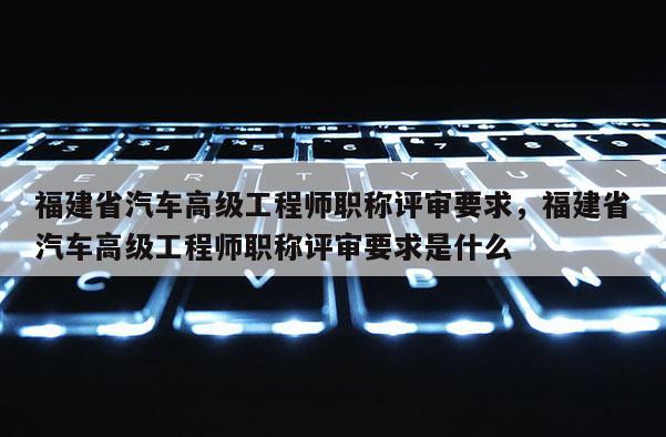 福建省汽車高級工程師職稱評審要求，福建省汽車高級工程師職稱評審要求是什么