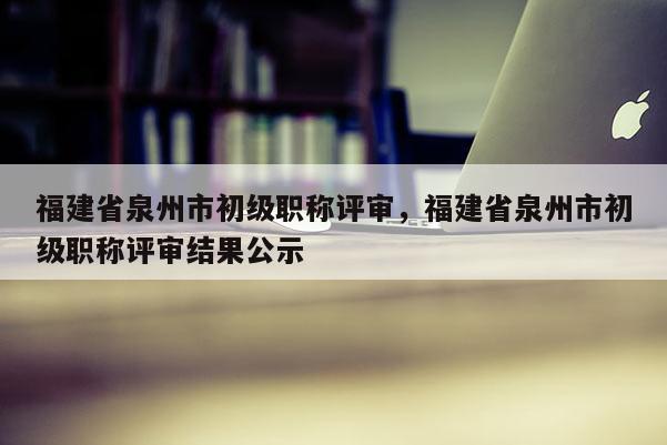 福建省泉州市初級職稱評審，福建省泉州市初級職稱評審結(jié)果公示