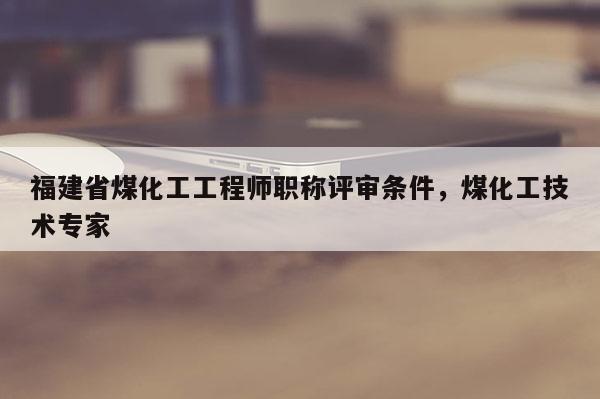福建省煤化工工程師職稱評審條件，煤化工技術專家