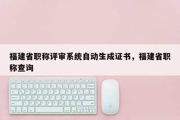 福建省職稱評(píng)審系統(tǒng)自動(dòng)生成證書(shū)，福建省職稱查詢